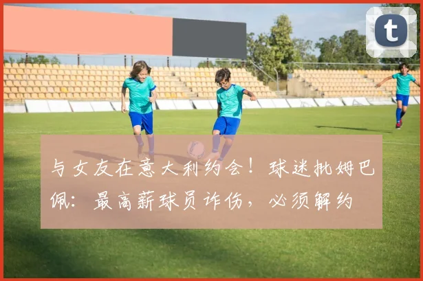 与女友在意大利约会！球迷批姆巴佩：最高薪球员诈伤，必须解约