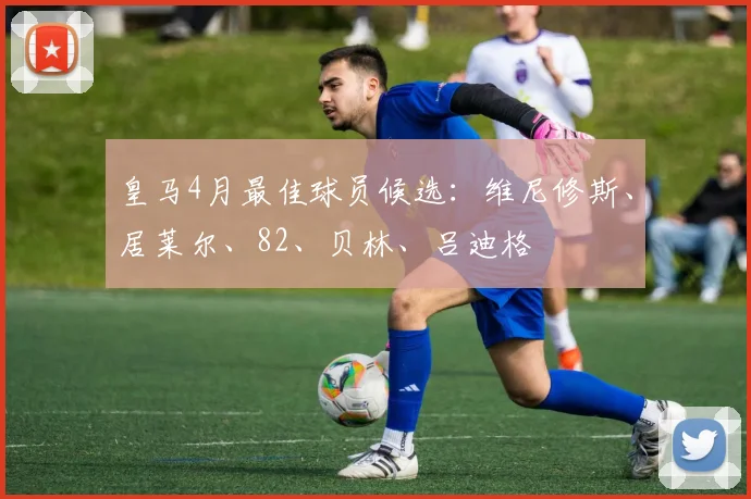 皇马4月最佳球员候选：维尼修斯、居莱尔、82、贝林、吕迪格
